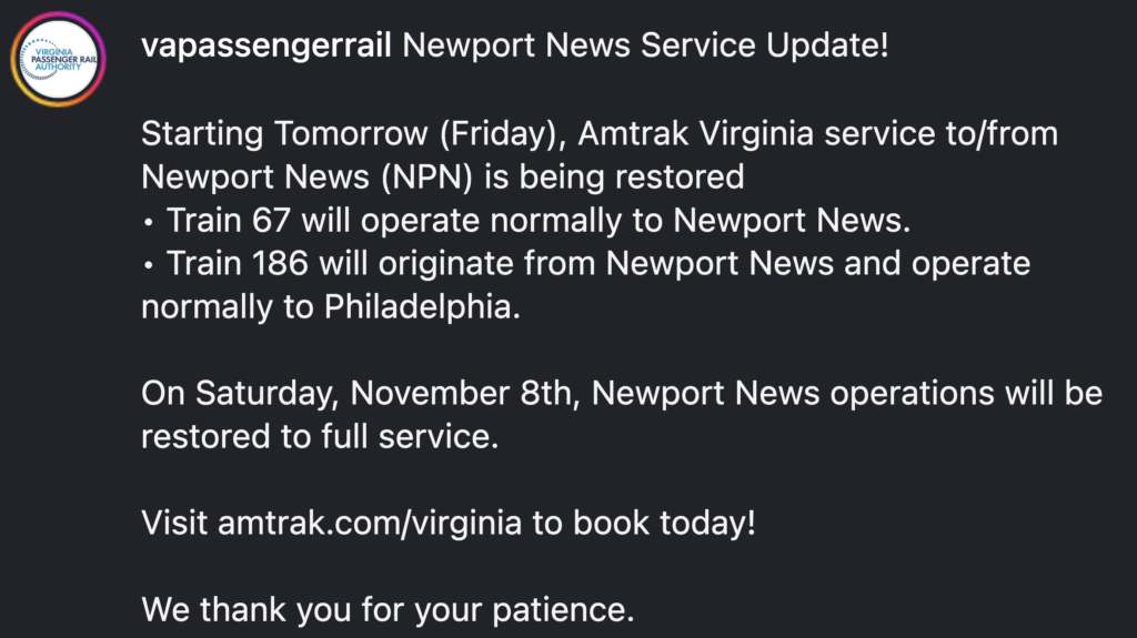 Starting Tomorrow (Friday), Amtrak Virginia service to/from Newport News (NPN) is being restored
• Train 67 will operate normally to Newport News.
• Train 186 will originate from Newport News and operate normally to Philadelphia.
On Saturday, November 8th, Newport News operations will be restored to full service.